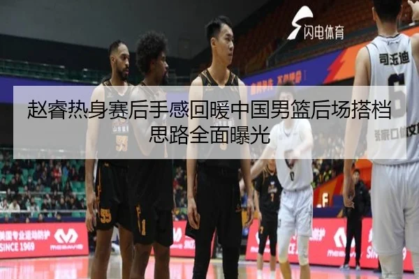 赵睿热身赛后手感回暖中国男篮后场搭档思路全面曝光